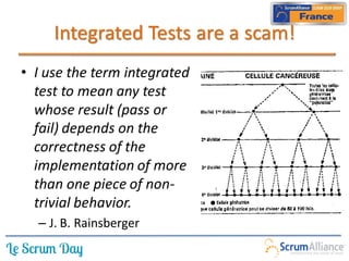 Integrated Tests are a scam!
• I use the term integrated
  test to mean any test
  whose result (pass or
  fail) depends on the
  correctness of the
  implementation of more
  than one piece of non-
  trivial behavior.
  – J. B. Rainsberger
 