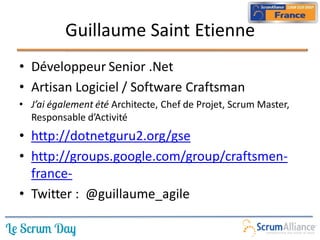 Guillaume Saint Etienne
• Développeur Senior .Net
• Artisan Logiciel / Software Craftsman
• J’ai également été Architecte, Chef de Projet, Scrum Master,
  Responsable d’Activité
• http://dotnetguru2.org/gse
• http://groups.google.com/group/craftsmen-
  france-
• Twitter : @guillaume_agile
 