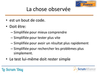 La chose observée
• est un bout de code.
• Doit être:
  – Simplifiée pour mieux comprendre
  – Simplifiée pour tester plus vite
  – Simplifiée pour avoir un résultat plus rapidement
  – Simplifiée pour rechercher les problèmes plus
    simplement.
• Le test lui-même doit rester simple
 