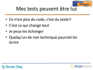 Mes tests peuvent être lus
•   Ce n’est plus du code, c’est du texte!!
•   C’est ca qui change tout
•   Je peux les échanger
•   Quelqu’un de non technique pourrait les
    écrire
 