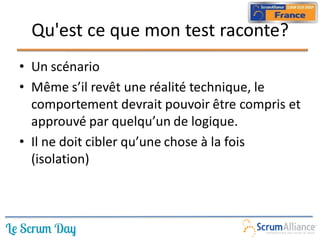 Qu'est ce que mon test raconte?
• Un scénario
• Même s’il revêt une réalité technique, le
  comportement devrait pouvoir être compris et
  approuvé par quelqu’un de logique.
• Il ne doit cibler qu’une chose à la fois
  (isolation)
 