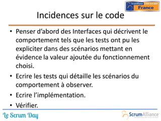 Incidences sur le code
• Penser d’abord des Interfaces qui décrivent le
  comportement tels que les tests ont pu les
  expliciter dans des scénarios mettant en
  évidence la valeur ajoutée du fonctionnement
  choisi.
• Ecrire les tests qui détaille les scénarios du
  comportement à observer.
• Ecrire l’implémentation.
• Vérifier.
 