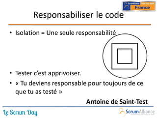 Responsabiliser le code
• Isolation = Une seule responsabilité




• Tester c’est apprivoiser.
• « Tu deviens responsable pour toujours de ce
  que tu as testé »
                            Antoine de Saint-Test
 