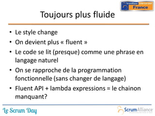 Toujours plus fluide
• Le style change
• On devient plus « fluent »
• Le code se lit (presque) comme une phrase en
  langage naturel
• On se rapproche de la programmation
  fonctionnelle (sans changer de langage)
• Fluent API + lambda expressions = le chainon
  manquant?
 