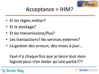 Acceptance = IHM?
•   Et les règles métier?
•   Et le stockage?
•   Et les transmissions/flux?
•   Les transactions? les services externes?
•   La gestion des erreurs, des mises à jour…

    Faut-il à chaque fois que je lance tout mon
    logiciel pour n’en tester qu’une partie???
 