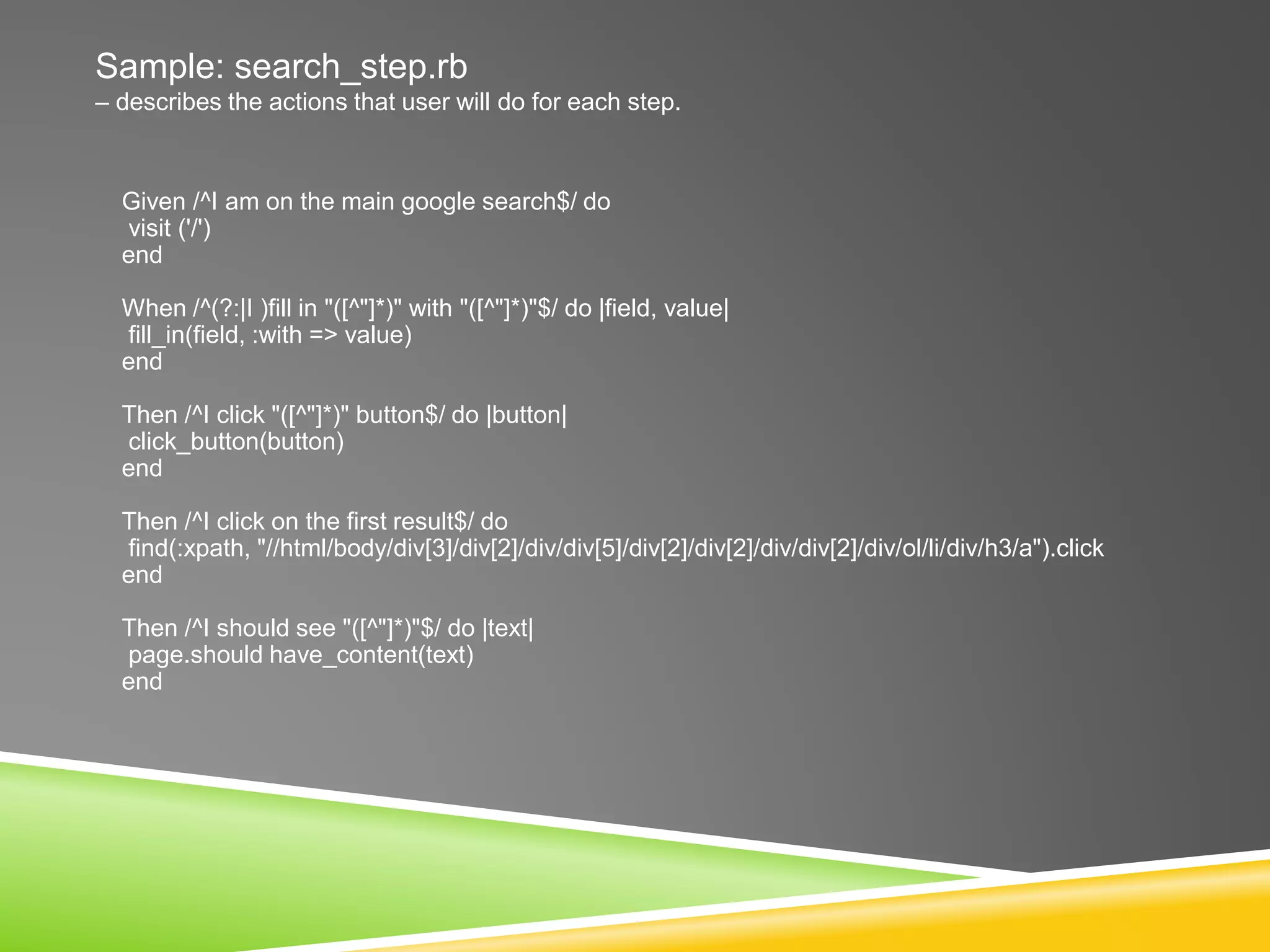 Sample: search_step.rb
– describes the actions that user will do for each step.
Given /^I am on the main google search$/ do
visit ('/')
end
When /^(?:|I )fill in "([^"]*)" with "([^"]*)"$/ do |field, value|
fill_in(field, :with => value)
end
Then /^I click "([^"]*)" button$/ do |button|
click_button(button)
end
Then /^I click on the first result$/ do
find(:xpath, "//html/body/div[3]/div[2]/div/div[5]/div[2]/div[2]/div/div[2]/div/ol/li/div/h3/a").click
end
Then /^I should see "([^"]*)"$/ do |text|
page.should have_content(text)
end
 