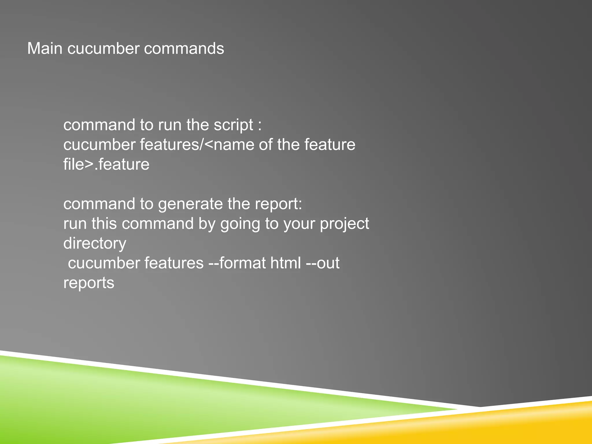 Main cucumber commands
command to run the script :
cucumber features/<name of the feature
file>.feature
command to generate the report:
run this command by going to your project
directory
cucumber features --format html --out
reports
 