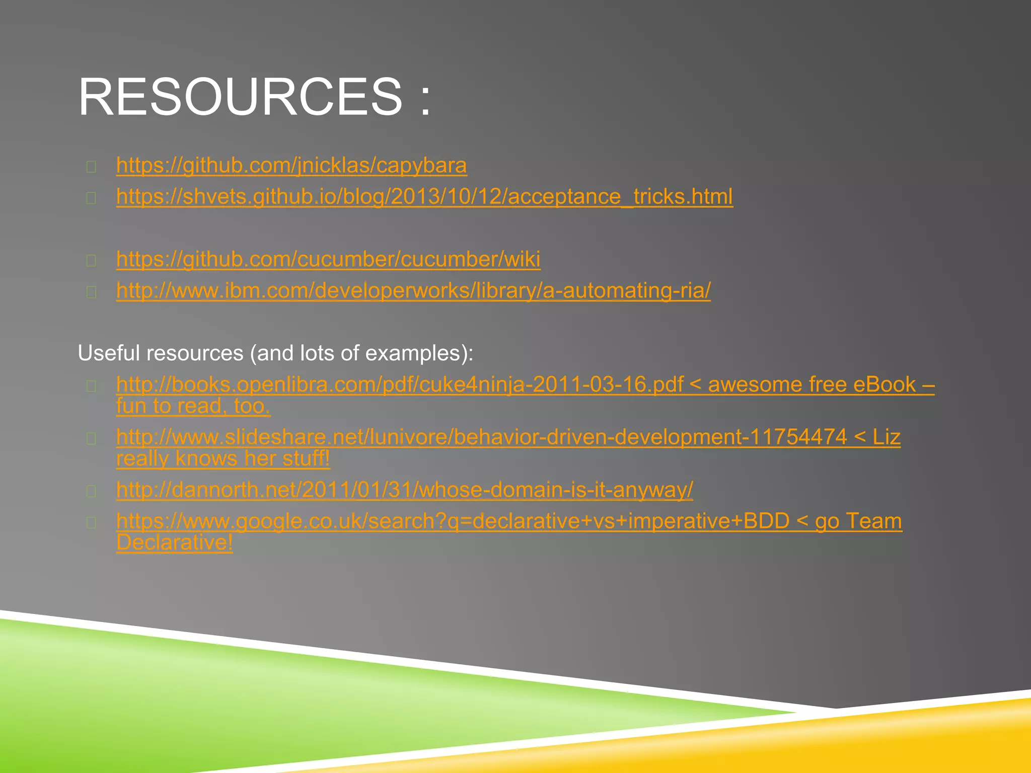 RESOURCES :
https://github.com/jnicklas/capybara
https://shvets.github.io/blog/2013/10/12/acceptance_tricks.html
https://github.com/cucumber/cucumber/wiki
http://www.ibm.com/developerworks/library/a-automating-ria/
Useful resources (and lots of examples):
http://books.openlibra.com/pdf/cuke4ninja-2011-03-16.pdf < awesome free eBook –
fun to read, too.
http://www.slideshare.net/lunivore/behavior-driven-development-11754474 < Liz
really knows her stuff!
http://dannorth.net/2011/01/31/whose-domain-is-it-anyway/
https://www.google.co.uk/search?q=declarative+vs+imperative+BDD < go Team
Declarative!
 