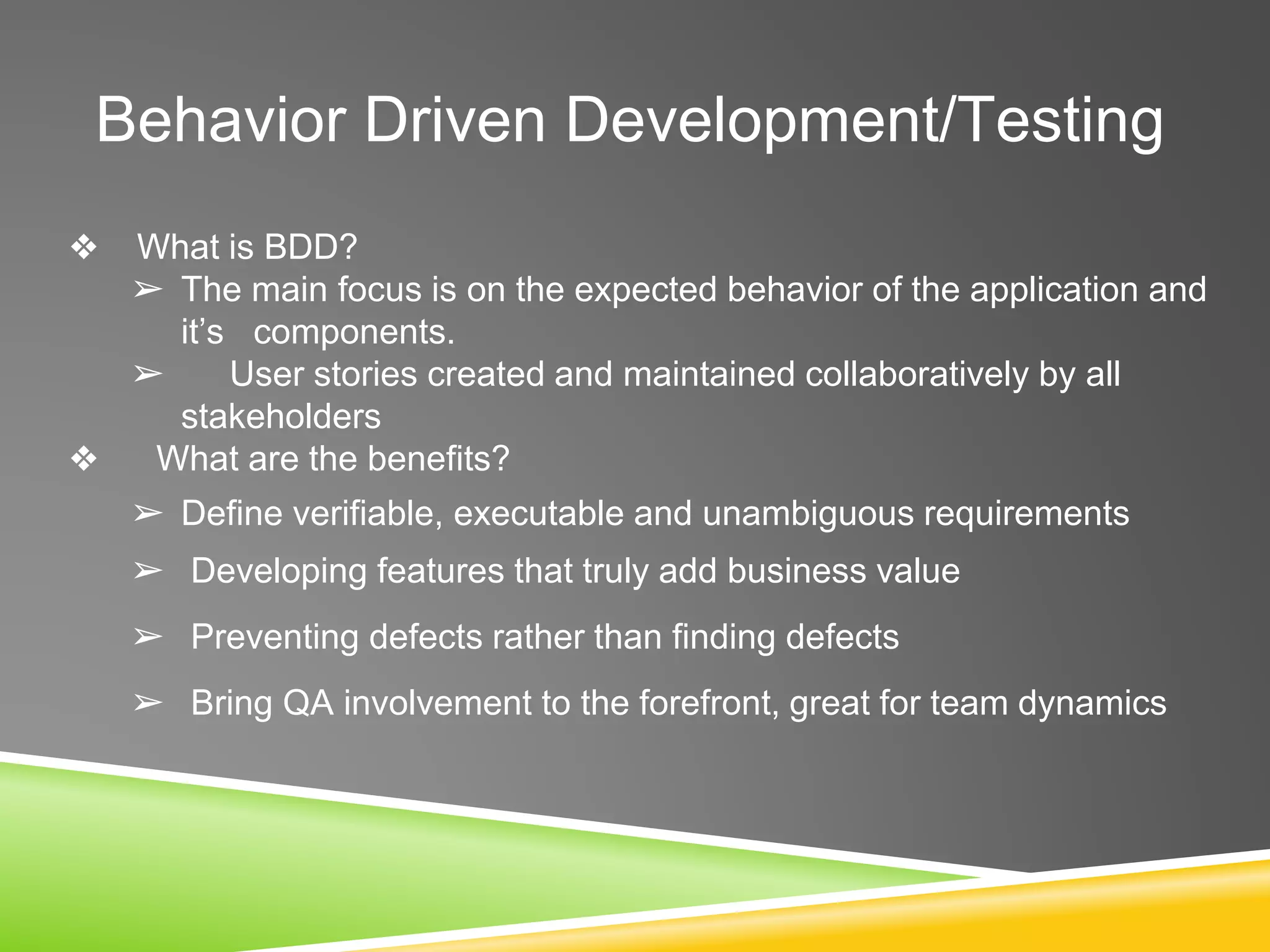 Behavior Driven Development/Testing
❖ What is BDD?
➢ The main focus is on the expected behavior of the application and
it’s components.
➢ User stories created and maintained collaboratively by all
stakeholders
❖ What are the benefits?
➢ Define verifiable, executable and unambiguous requirements
➢ Developing features that truly add business value
➢ Preventing defects rather than finding defects
➢ Bring QA involvement to the forefront, great for team dynamics
 