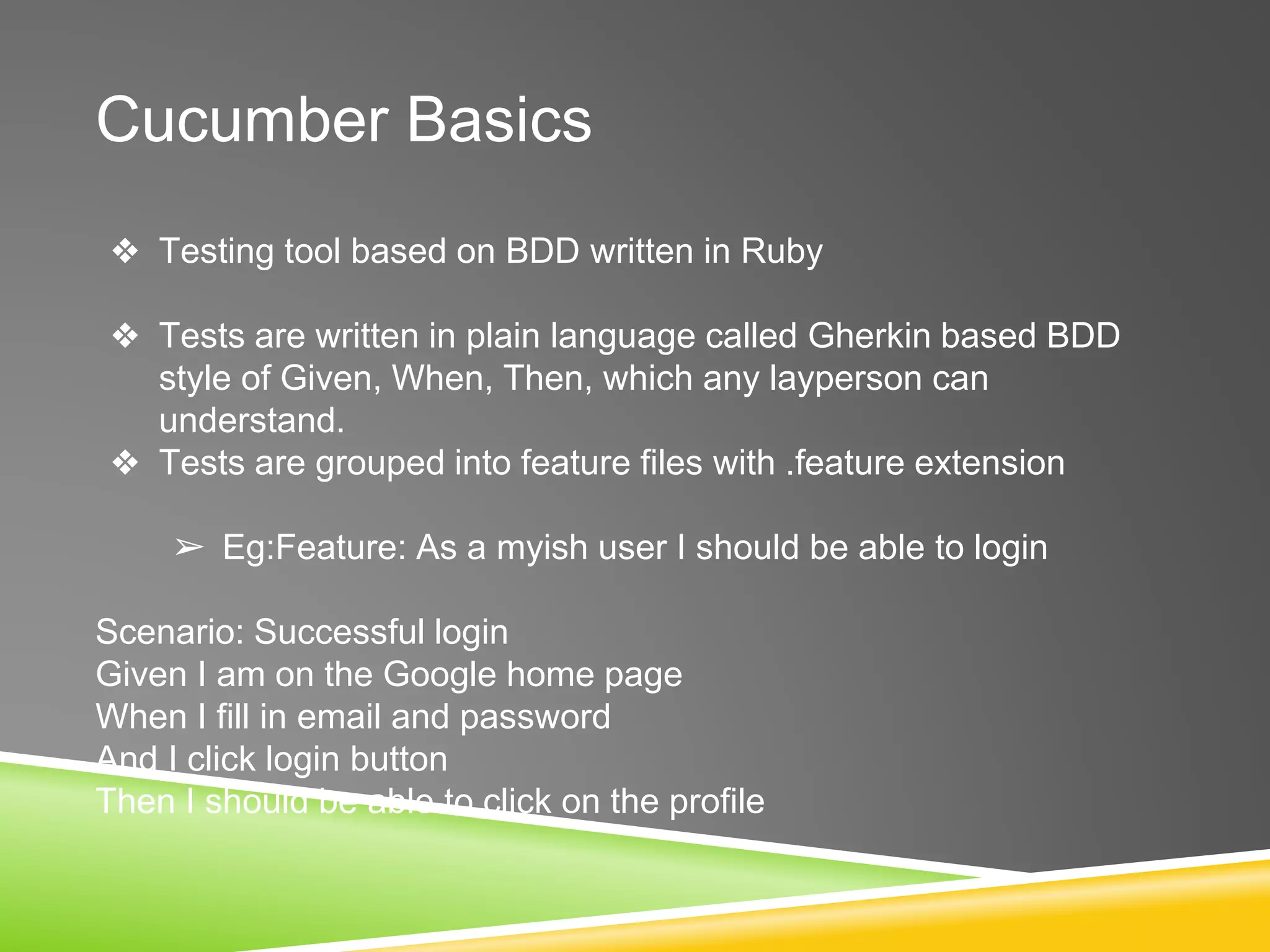 Cucumber Basics
❖ Testing tool based on BDD written in Ruby
❖ Tests are written in plain language called Gherkin based BDD
style of Given, When, Then, which any layperson can
understand.
❖ Tests are grouped into feature files with .feature extension
➢ Eg:Feature: As a myish user I should be able to login
Scenario: Successful login
Given I am on the Google home page
When I fill in email and password
And I click login button
Then I should be able to click on the profile
 