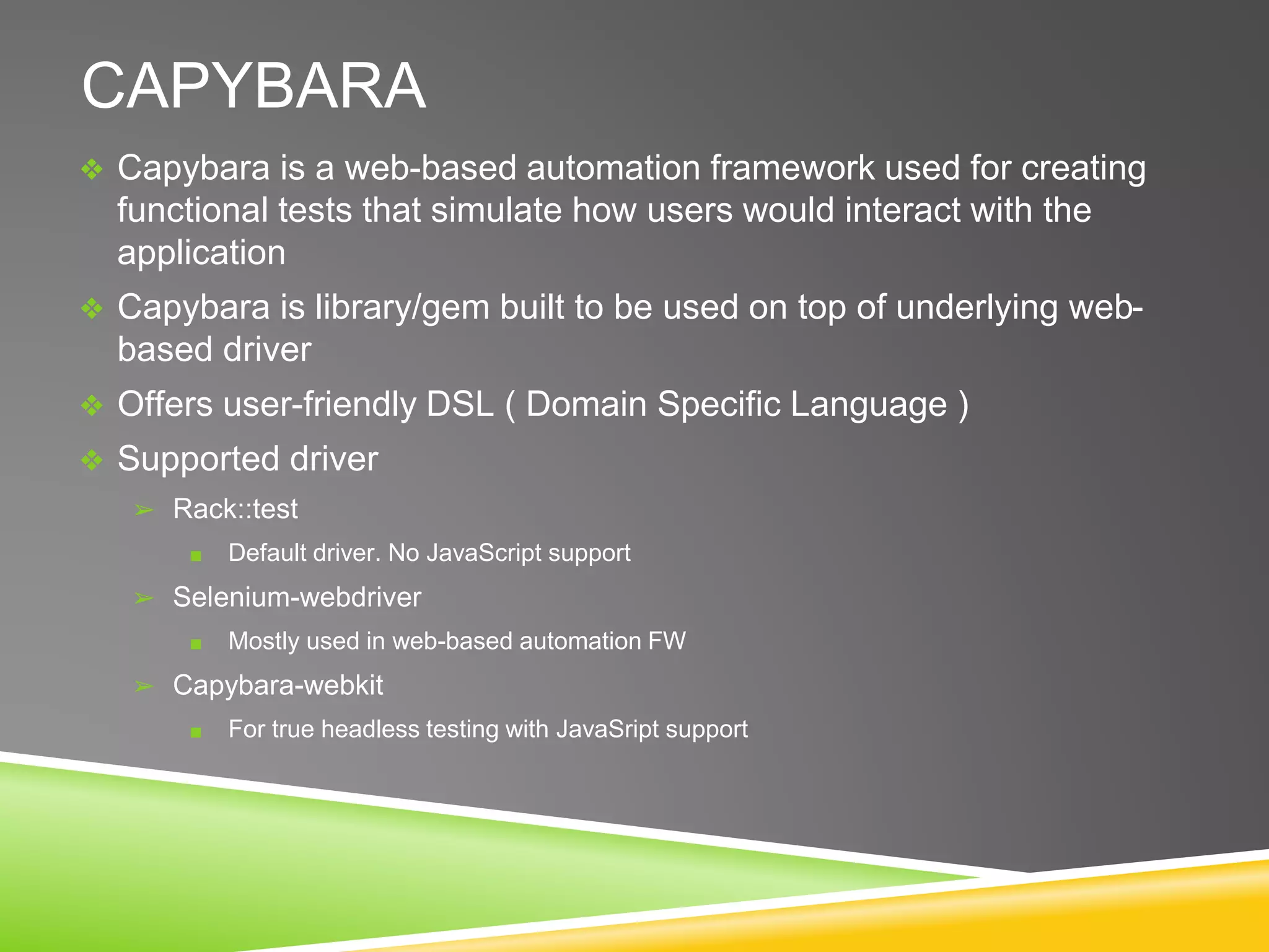CAPYBARA
❖ Capybara is a web-based automation framework used for creating
functional tests that simulate how users would interact with the
application
❖ Capybara is library/gem built to be used on top of underlying web-
based driver
❖ Offers user-friendly DSL ( Domain Specific Language )
❖ Supported driver
➢ Rack::test
■ Default driver. No JavaScript support
➢ Selenium-webdriver
■ Mostly used in web-based automation FW
➢ Capybara-webkit
■ For true headless testing with JavaSript support
 