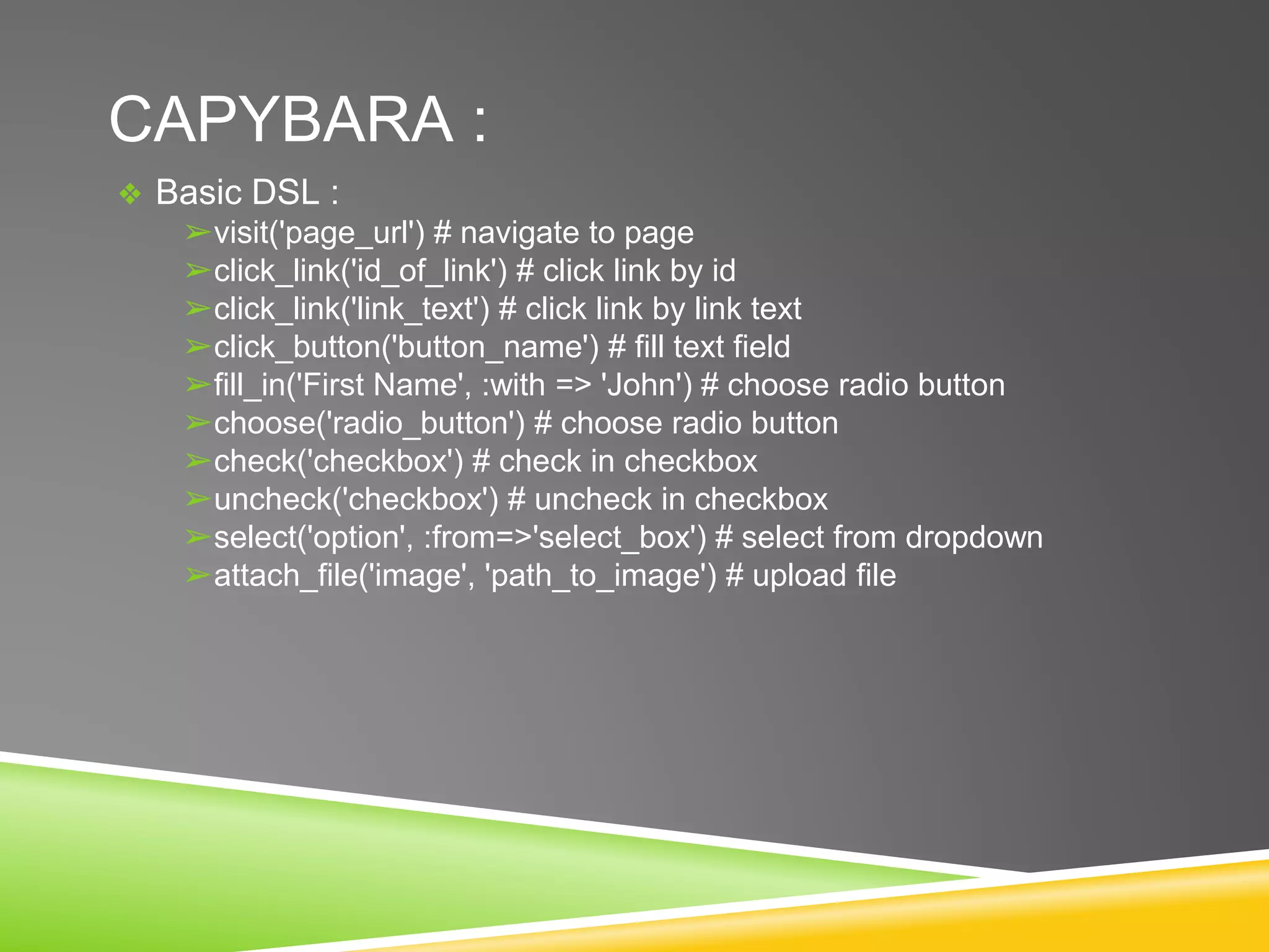 CAPYBARA :
❖ Basic DSL :
➢visit('page_url') # navigate to page
➢click_link('id_of_link') # click link by id
➢click_link('link_text') # click link by link text
➢click_button('button_name') # fill text field
➢fill_in('First Name', :with => 'John') # choose radio button
➢choose('radio_button') # choose radio button
➢check('checkbox') # check in checkbox
➢uncheck('checkbox') # uncheck in checkbox
➢select('option', :from=>'select_box') # select from dropdown
➢attach_file('image', 'path_to_image') # upload file
 