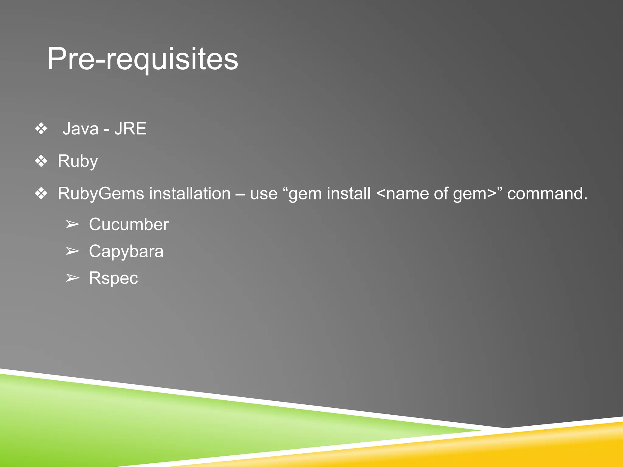 Pre-requisites
❖ Java - JRE
❖ Ruby
❖ RubyGems installation – use “gem install <name of gem>” command.
➢ Cucumber
➢ Capybara
➢ Rspec
 