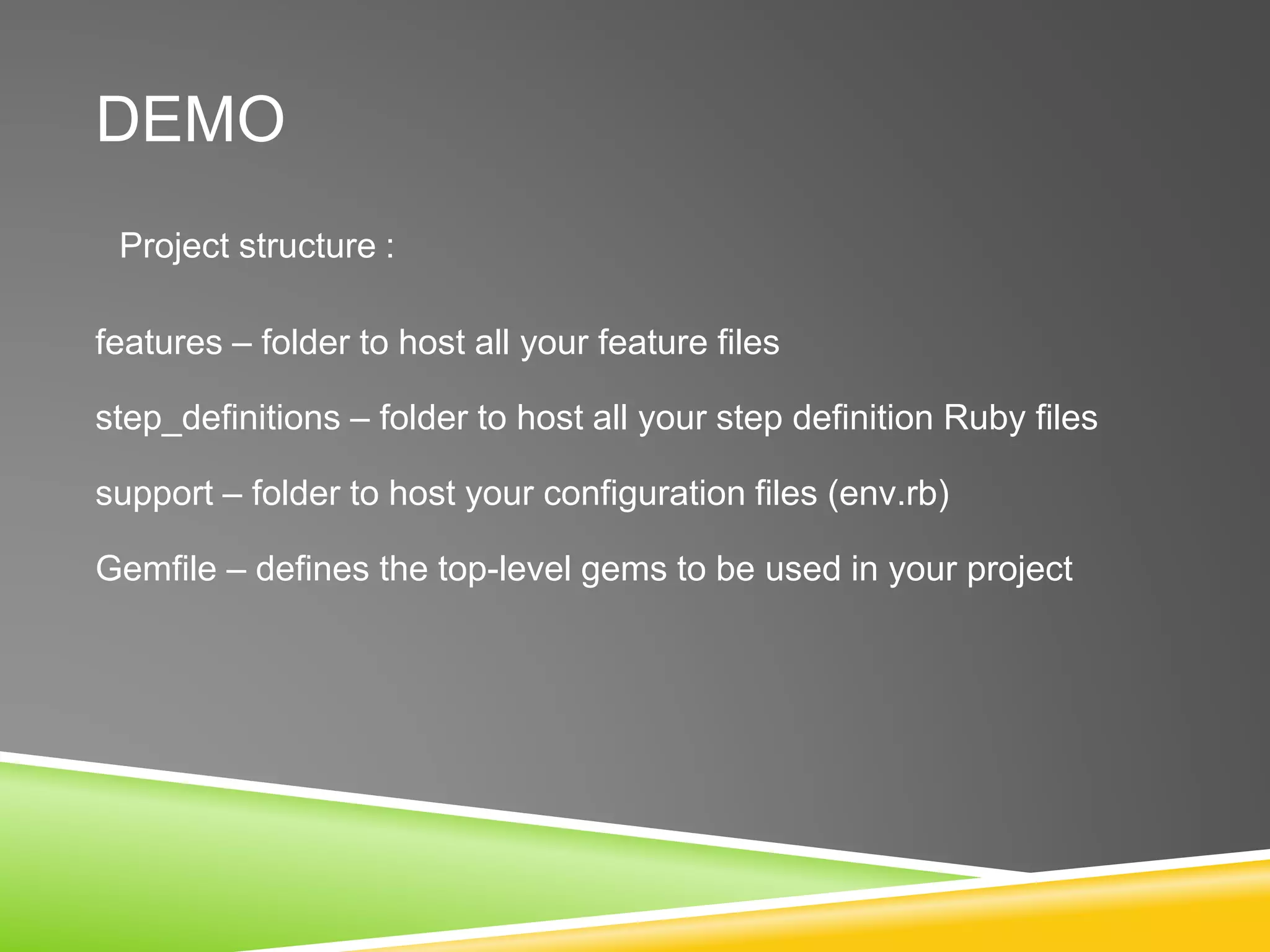 DEMO
Project structure :
features – folder to host all your feature files
step_definitions – folder to host all your step definition Ruby files
support – folder to host your configuration files (env.rb)
Gemfile – defines the top-level gems to be used in your project
 