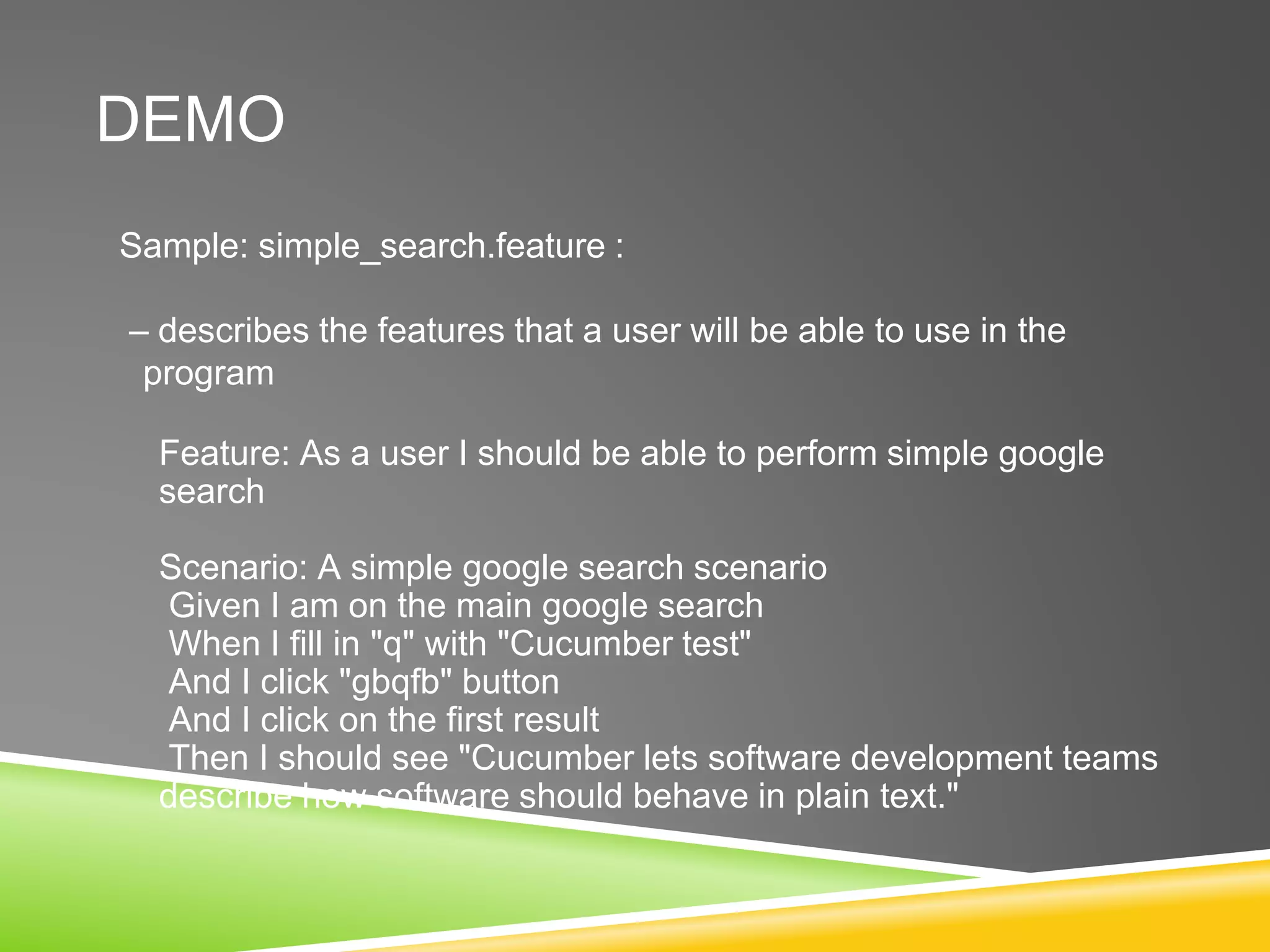 DEMO
Sample: simple_search.feature :
– describes the features that a user will be able to use in the
program
Feature: As a user I should be able to perform simple google
search
Scenario: A simple google search scenario
Given I am on the main google search
When I fill in "q" with "Cucumber test"
And I click "gbqfb" button
And I click on the first result
Then I should see "Cucumber lets software development teams
describe how software should behave in plain text."
 
