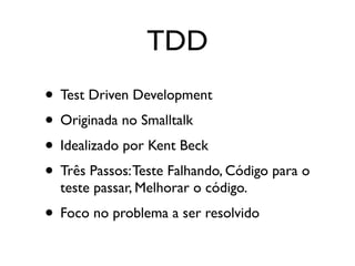 TDD
• Test Driven Development
• Originada no Smalltalk
• Idealizado por Kent Beck
• Três Passos: Teste Falhando, Código para o
  teste passar, Melhorar o código.
• Foco no problema a ser resolvido
 