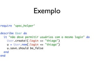 Exemplo
require 'spec_helper'

describe User do
  it "não deve permitir usuários com o mesmo login" do
    User.create!(:login => "thiago")
    u = User.new(:login => "thiago")
    u.save.should be_false
  end
end
 