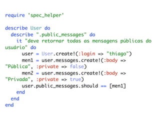 require 'spec_helper'

describe User do
  describe ".public_messages" do
    it "deve retornar todas as mensagens públicas do
usuário" do
      user = User.create!(:login => "thiago")
      men1 = user.messages.create!(:body =>
"Pública", :private => false)
      men2 = user.messages.create!(:body =>
"Privada", :private => true)
      user.public_messages.should == [men1]
    end
  end
end
 