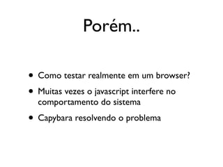 Porém..

• Como testar realmente em um browser?
• Muitas vezes o javascript interfere no
  comportamento do sistema
• Capybara resolvendo o problema
 