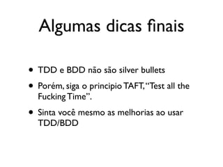 Algumas dicas ﬁnais

• TDD e BDD não são silver bullets
• Porém, siga o principio TAFT, “Test all the
  Fucking Time”.
• Sinta você mesmo as melhorias ao usar
  TDD/BDD
 