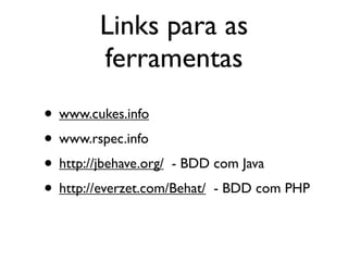 Links para as
        ferramentas
• www.cukes.info
• www.rspec.info
• http://jbehave.org/ - BDD com Java
• http://everzet.com/Behat/ - BDD com PHP
 