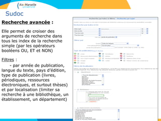 Sudoc
Recherche avancée :
Elle permet de croiser des
arguments de recherche dans
tous les index de la recherche
simple (par les opérateurs
booléens OU, ET et NON)
Filtres :
- par année de publication,
langue du texte, pays d’édition,
type de publication (livres,
périodiques, ressources
électroniques, et surtout thèses)
et par localisation (limiter sa
recherche à une bibliothèque, un
établissement, un département)
10
 