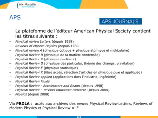 APS
La plateforme de l’éditeur American Physical Society contient
les titres suivants :
- Physical review Letters (depuis 1958)
- Reviews of Modern Physics (depuis 1930)
- Physical review A (physique optique + physique atomique et moléculaire)
- Physical Review B (physique de la matière condensée)
- Physical Review C (physique nucléaire)
- Physical Review D (physique des particules, théorie des champs, gravitation)
- Physical Review E (physique statistique)
- Physical Review X (libre accès, sélection d’articles en physique pure et appliquée)
- Physical Review applied (applications dans l’industrie, ingénierie)
- Physical Review Fluids
- Physical Review - Accelerators and Beams (depuis 1998)
- Physical Review – Physics Education Research (depuis 2005)
- Physics (depuis 2008)
Via PROLA : accès aux archives des revues Physical Review Letters, Reviews of
Modern Physics et Physical Review A–E
102
 