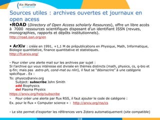 116116
Sources utiles : archives ouvertes et journaux en
open acess
•ROAD (Directory of Open Access scholarly Resources), offre un libre accès
à 7000 ressources scientifiques disposant d’un identifiant ISSN (revues,
monographies, rapports et dépôts institutionnels).
http://road.issn.org/en
• ArXiv : créée en 1991, +1,1 M de prépublications en Physique, Math, Informatique,
Biologie quantitative, finance quantitative et statistiques.
http://fr.arxiv.org/
- Pour créer une alerte mail sur les archives par sujet :
Si l’archive qui vous intéresse est divisée en thèmes distincts (math, physics, cs, q-bio et
q-fin; mais pas astro-ph, cond-mat ou nlin), il faut se “désinscrire” à une catégorie
spécifique . Ex :
To: physics@arxiv.org
Subject: subscribe John Smith
add Biophysics
del Plasma Physics
https://arxiv.org/help/subscribe
- Pour créer une alerte par flux RSS, il faut ajouter le code de catégorie :
Ex. pour le flux « Computer science » : http://arxiv.org/rss/cs
- Le site permet d’exporter les références vers Zotero automatiquement (site compatible)
 