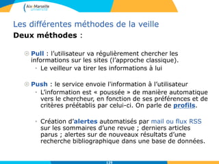 Les différentes méthodes de la veille
Deux méthodes :
 Pull : l’utilisateur va régulièrement chercher les
informations sur les sites (l’approche classique).
• Le veilleur va tirer les informations à lui
 Push : le service envoie l'information à l’utilisateur
• L’information est « poussée » de manière automatique
vers le chercheur, en fonction de ses préférences et de
critères préétablis par celui-ci. On parle de profils.
• Création d’alertes automatisés par mail ou flux RSS
sur les sommaires d’une revue ; derniers articles
parus ; alertes sur de nouveaux résultats d’une
recherche bibliographique dans une base de données.
125
 