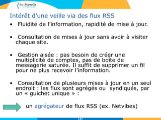 Intérêt d’une veille via des flux RSS
• Fluidité de l’information, rapidité de mise à jour.
• Consultation de mises à jour sans avoir à visiter
chaque site.
• Gestion aisée : pas besoin de créer une
multiplicité de comptes, pas de boîte de
messagerie saturée. Il suffit de supprimer un fil
pour ne plus recevoir l’information.
• Consultation de plusieurs mises à jour en un seul
endroit : les flux sont agrégés ou syndiqués, par
un « guichet unique » :
un agrégateur de flux RSS (ex. Netvibes)
127
 