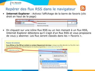 Repérer des flux RSS dans le navigateur
• Internet Explorer : Activez l’affichage de la barre de favoris (clic
droit en haut de la page)
• En cliquant sur une icône flux RSS ou un lien menant à un flux RSS,
Internet Explorer détectera qu'il s'agit d'un flux RSS et vous proposera
de vous y abonner. Les flux seront classés dans les « Favoris ».
 