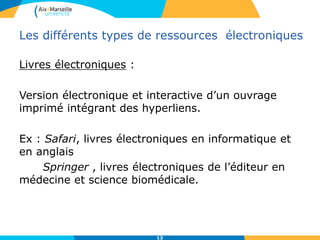 Les différents types de ressources électroniques
Livres électroniques :
Version électronique et interactive d’un ouvrage
imprimé intégrant des hyperliens.
Ex : Safari, livres électroniques en informatique et
en anglais
Springer , livres électroniques de l’éditeur en
médecine et science biomédicale.
13
 