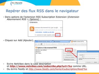 Repérer des flux RSS dans le navigateur
- Dans options de l’extension RSS Subscription Extension (Extension
Abonnement RSS > Options) :
- Cliquez sur Add (Ajouter),
- Ecrire NetVibes dans la case description
et http://www.netvibes.com/subscribe.php?url=%s comme URL.
- Ou écrire Feedly et http://www.feedly.com/home#subscription/feed/%s
 