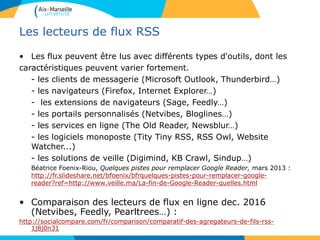 Les lecteurs de flux RSS
• Les flux peuvent être lus avec différents types d'outils, dont les
caractéristiques peuvent varier fortement.
- les clients de messagerie (Microsoft Outlook, Thunderbird…)
- les navigateurs (Firefox, Internet Explorer…)
- les extensions de navigateurs (Sage, Feedly…)
- les portails personnalisés (Netvibes, Bloglines…)
- les services en ligne (The Old Reader, Newsblur…)
- les logiciels monoposte (Tity Tiny RSS, RSS Owl, Website
Watcher...)
- les solutions de veille (Digimind, KB Crawl, Sindup…)
Béatrice Foenix-Riou, Quelques pistes pour remplacer Google Reader, mars 2013 :
http://fr.slideshare.net/bfoenix/bfrquelques-pistes-pour-remplacer-google-
reader?ref=http://www.veille.ma/La-fin-de-Google-Reader-quelles.html
• Comparaison des lecteurs de flux en ligne dec. 2016
(Netvibes, Feedly, Pearltrees…) :
http://socialcompare.com/fr/comparison/comparatif-des-agregateurs-de-fils-rss-
1j8j0n31
 
