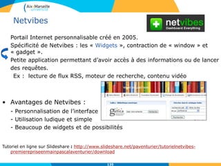 Netvibes
Portail Internet personnalisable créé en 2005.
Spécificité de Netvibes : les « Widgets », contraction de « window » et
« gadget ».
Petite application permettant d’avoir accès à des informations ou de lancer
des requêtes.
Ex : lecture de flux RSS, moteur de recherche, contenu vidéo
• Avantages de Netvibes :
- Personnalisation de l’interface
- Utilisation ludique et simple
- Beaucoup de widgets et de possibilités
Tutoriel en ligne sur Slideshare : http://www.slideshare.net/paventurier/tutorielnetvibes-
premierepriseenmainpascalaventurier/download
135
 