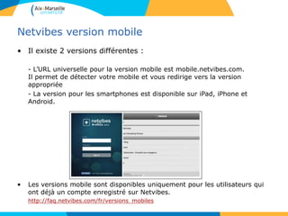 Netvibes version mobile
• Il existe 2 versions différentes :
- L’URL universelle pour la version mobile est mobile.netvibes.com.
Il permet de détecter votre mobile et vous redirige vers la version
appropriée
- La version pour les smartphones est disponible sur iPad, iPhone et
Android.
• Les versions mobile sont disponibles uniquement pour les utilisateurs qui
ont déjà un compte enregistré sur Netvibes.
http://faq.netvibes.com/fr/versions_mobiles
 