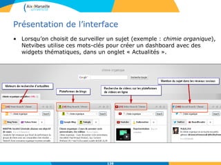Présentation de l’interface
• Lorsqu’on choisit de surveiller un sujet (exemple : chimie organique),
Netvibes utilise ces mots-clés pour créer un dashboard avec des
widgets thématiques, dans un onglet « Actualités ».
138
 