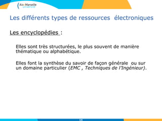 Les différents types de ressources électroniques
Les encyclopédies :
Elles sont très structurées, le plus souvent de manière
thématique ou alphabétique.
Elles font la synthèse du savoir de façon générale ou sur
un domaine particulier (EMC , Techniques de l’Ingénieur).
14
 