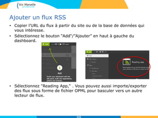 Ajouter un flux RSS
• Copier l’URL du flux à partir du site ou de la base de données qui
vous intéresse.
• Sélectionnez le bouton “Add“/”Ajouter” en haut à gauche du
dashboard.
• Sélectionnez "Reading App,“ . Vous pouvez aussi importe/exporter
des flux sous forme de fichier OPML pour basculer vers un autre
lecteur de flux.
141
 