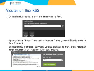 Ajouter un flux RSS
• Collez le flux dans la box ou importez le flux.
• Appuyez sur “Enter” ou sur le bouton “plus”, puis sélectionnez le
flux à retenir.
• Sélectionnez l’onglet où vous voulez classer le flux, puis rajouter
le en cliquant sur "Add to your dashboard."
142
 