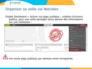 Organiser sa veille via Netvibes
Onglet Dashboard > Activer ma page publique : création d’univers
publics, pour une veille partagée et/ou donner des informations
sur une institution :
Une seule page publique par adresse email enregistrée.
 