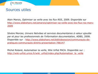 Sources utiles
Alain Marois, Optimiser sa veille avec les flux RSS, 2009. Disponible sur
http://www.slideshare.net/amarois/optimiser-sa-veille-avec-les-flux-rss-mars-
2009
Silvère Mercier, Univers Netvibes et services documentaires à valeur ajoutée
par et pour les professionnels de l’information documentation, ADBS, 2008.
Disponible sur : http://www.slideshare.net/bibliobsession/communauts-de-
pratiques-communauts-dintrts-presentation-786147
Michel Roland, Automatiser la veille, Wiki Urfist PACA. Disponible sur :
http://wiki-urfist.unice.fr/wiki_urfist/index.php/Automatiser_la_veille
153
 