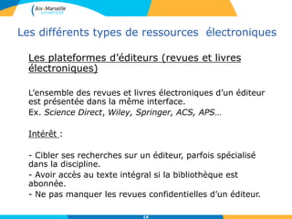 Les différents types de ressources électroniques
Les plateformes d’éditeurs (revues et livres
électroniques)
L’ensemble des revues et livres électroniques d’un éditeur
est présentée dans la même interface.
Ex. Science Direct, Wiley, Springer, ACS, APS…
Intérêt :
- Cibler ses recherches sur un éditeur, parfois spécialisé
dans la discipline.
- Avoir accès au texte intégral si la bibliothèque est
abonnée.
- Ne pas manquer les revues confidentielles d’un éditeur.
16
 