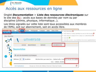 Accès aux ressources en ligne
Onglet Documentation > Liste des ressources électroniques sur
le site des BU : accès aux bases de données par nom ou par
discipline (chimie, physique, informatique…).
Les titres signalés sur cette liste sont tous accessibles aux membres
de l’AMU, soit sur abonnement, soit en accès libre.
18
 