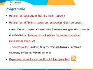 Programme
• Utiliser les catalogues des BU (bref rappel)
• Utiliser les différents types de ressources électroniques :
- Les différents types de ressources électroniques (pluridisciplinaires
et spécialisés) : livres et encyclopédies, bases de données et
plateformes d’éditeurs
- Sources utiles: moteur de recherche académique, archives
ouvertes, thèses et brevets en ligne
• Organiser sa veille via les flux RSS et Netvibes
2
 
