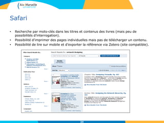 Safari
• Recherche par mots-clés dans les titres et contenus des livres (mais peu de
possibilités d’interrogation).
• Possibilité d’imprimer des pages individuelles mais pas de télécharger un contenu.
• Possibilité de lire sur mobile et d’exporter la référence via Zotero (site compatible).
24
 