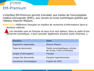 31
EM-Premium
L’interface EM-Premium permet d’accéder aux traités de l’encyclopédie
médico-chirurgicale (EMC), aux revues et livres numériques publiés par
l’éditeur Elsevier-Masson.
Point fort : Référence française en matière de recherche d’informations dans le
domaine médical.
! Les résultats sont en français et issus d’un seul éditeur. Dans le cadre d’une
démarche scientifique, il faut consulter également d’autres outils (Pubmed…).
31
Discipline Santé
Organisme responsable Elsevier Masson
Types de documents Traités encyclopédiques, articles
de revues, livres numériques
Langue d’interrogation Français
Langue des documents Français majoritairement
Couverture chronologique A partir de 1970
!
 