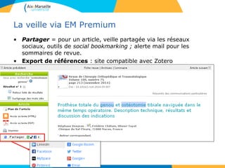La veille via EM Premium
• Partager = pour un article, veille partagée via les réseaux
sociaux, outils de social bookmarking ; alerte mail pour les
sommaires de revue.
• Export de références : site compatible avec Zotero
 