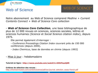 35
Notre abonnement au Web of Science comprend Medline + Current
Contents Connect + Web of Science Core collection
- Web of Science Core Collection, une base bibliographique de
plus de 12 000 revues en sciences, sciences sociales, lettres et
sciences humaines (Science et Social Science citation index), depuis
1975.
Elle permet également d'interroger :
- Conference Proceedings Citation Index couvrant près de 150 000
conférences (depuis 2000).
- Index Chemicus, base de données en chimie (depuis 1993)
- Mise à jour : hebdomadaire
Tutoriel en ligne : http://www.youtube.com/watch?v=D9hPIvp4j0M
Critères de sélection des revues :
http://thomsonreuters.com/content/science/pdf/ssr/journal_selection_essay-french.pdf
Web of Science
 