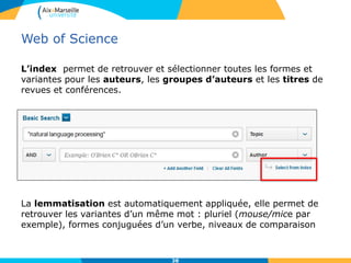 Web of Science
L’index permet de retrouver et sélectionner toutes les formes et
variantes pour les auteurs, les groupes d’auteurs et les titres de
revues et conférences.
La lemmatisation est automatiquement appliquée, elle permet de
retrouver les variantes d’un même mot : pluriel (mouse/mice par
exemple), formes conjuguées d’un verbe, niveaux de comparaison
38
 